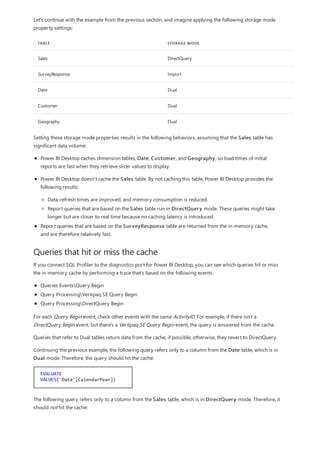 TABLE STORAGE MODE
Sales DirectQuery
SurveyResponse Import
Date Dual
Customer Dual
Geography Dual
Queries that hit or miss the cache
Let's continue with the example from the previous section, and imagine applying the following storage mode
property settings:
Setting these storage mode properties results in the following behaviors, assuming that the Sales table has
significant data volume:
Power BI Desktop caches dimension tables, Date, Customer, and Geography, so load times of initial
reports are fast when they retrieve slicer values to display.
Power BI Desktop doesn't cache the Sales table. By not caching this table, Power BI Desktop provides the
following results:
Data-refresh times are improved, and memory consumption is reduced.
Report queries that are based on the Sales table run in DirectQuery mode. These queries might take
longer but are closer to real time because no caching latency is introduced.
Report queries that are based on the SurveyResponse table are returned from the in-memory cache,
and are therefore relatively fast.
If you connect SQL Profiler to the diagnostics port for Power BI Desktop, you can see which queries hit or miss
the in-memory cache by performing a trace that's based on the following events:
Queries EventsQuery Begin
Query ProcessingVertipaq SE Query Begin
Query ProcessingDirectQuery Begin
For each Query Begin event, check other events with the same ActivityID. For example, if there isn't a
DirectQuery Begin event, but there's a Vertipaq SE Query Begin event, the query is answered from the cache.
Queries that refer to Dual tables return data from the cache, if possible; otherwise, they revert to DirectQuery.
Continuing the previous example, the following query refers only to a column from the Date table, which is in
Dual mode. Therefore, the query should hit the cache:
The following query refers only to a column from the Sales table, which is in DirectQuery mode. Therefore, it
should not hit the cache:
 