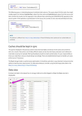 NOTE
Caches should be kept in sync
Data view
The following query is interesting because it combines both columns. This query doesn't hit the cache. You might
initially expect it to retrieve CalendarYear values from the cache and SalesAmount values from the source and
then combine the results, but this approach is less efficient than submitting the SUM/GROUP BY operation to the
source system. If the operation is pushed down to the source, the number of rows returned will likely be far less:
This behavior is different from many-to-many relationships in Power BI Desktop when cached and non-cached tables are
combined.
The queries displayed in the previous section show that Dual tables sometimes hit the cache and sometimes
don't. As a result, if the cache is out of date, different values can be returned. Query execution won't attempt to
mask data issues by, for example, filtering DirectQuery results to match cached values. It's your responsibility to
know your data flows, and you should design accordingly. There are established techniques to handle such cases
at the source, if necessary.
The Dual storage mode is a performance optimization. It should be used only in ways that don't compromise the
ability to meet business requirements. For alternative behavior, consider using the techniques described in the
Many-to-many relationships in Power BI Desktop.
If at least one table in the dataset has its storage mode set to either Import or Dual, the Data view tab is
displayable.
 