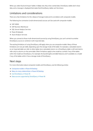 Limitations and considerations
Next steps
When you select Dual and Import tables in Data view, they show cached data. DirectQuery tables don't show
data, and a message is displayed that states that DirectQuery tables can't be shown.
There are a few limitations for this release of storage mode and its correlation with composite models.
The following live connection (multi-dimensional) sources can't be used with composite models:
SAP HANA
SAP Business Warehouse
SQL Server Analysis Services
Power BI datasets
Azure Analysis Services
When you connect to those multi-dimensional sources by using DirectQuery, you can't connect to another
DirectQuery source or combine it with imported data.
The existing limitations of using DirectQuery still apply when you use composite models. Many of those
limitations are now per table, depending upon the storage mode of the table. For example, a calculated column
on an imported table can refer to other tables, but a calculated column on a DirectQuery table is still restricted to
refer only to columns on the same table. Other limitations apply to the model as a whole, if any of the tables
within the model are DirectQuery. For example, the QuickInsights and Q&A features aren't available on a model
if any of the tables within it has a storage mode of DirectQuery.
For more information about composite models and DirectQuery, see the following articles:
Composite models in Power BI Desktop
Many-to-many relationships in Power BI Desktop
Use DirectQuery in Power BI
Data sources supported by DirectQuery in Power BI
 