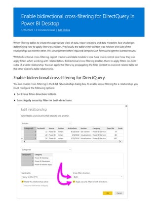 Enable bidirectional cross-filtering for DirectQuery in
Power BI Desktop
1/23/2020 • 2 minutes to read • Edit Online
Enable bidirectional cross-filtering for DirectQuery
When filtering tables to create the appropriate view of data, report creators and data modelers face challenges
determining how to apply filters to a report. Previously, the table's filter context was held on one side of the
relationship, but not the other. This arrangement often required complex DAX formula to get the wanted results.
With bidirectional cross-filtering, report creators and data modelers now have more control over how they can
apply filters when working with related tables. Bidirectional cross-filtering enables them to apply filters on both
sides of a table relationship. You can apply the filters by propagating the filter context to a second related table on
the other side of a table relationship.
You can enable cross-filtering in the Edit relationship dialog box. To enable cross-filtering for a relationship, you
must configure the following options:
Set Cross filter direction to Both.
Select Apply security filter in both directions.
 