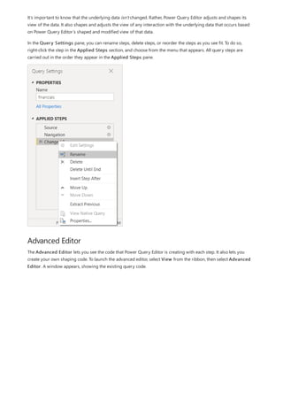 Advanced Editor
It’s important to know that the underlying data isn't changed. Rather, Power Query Editor adjusts and shapes its
view of the data. It also shapes and adjusts the view of any interaction with the underlying data that occurs based
on Power Query Editor’s shaped and modified view of that data.
In the Query Settings pane, you can rename steps, delete steps, or reorder the steps as you see fit. To do so,
right-click the step in the Applied Steps section, and choose from the menu that appears. All query steps are
carried out in the order they appear in the Applied Steps pane.
The Advanced Editor lets you see the code that Power Query Editor is creating with each step. It also lets you
create your own shaping code. To launch the advanced editor, select View from the ribbon, then select Advanced
Editor. A window appears, showing the existing query code.
 