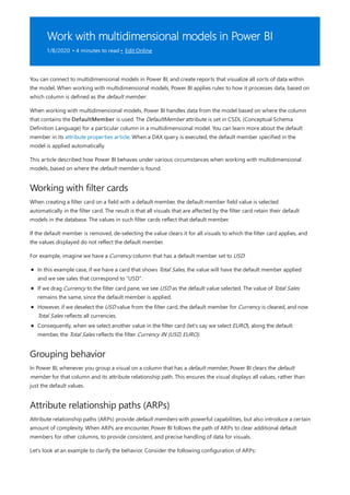 Work with multidimensional models in Power BI
1/8/2020 • 4 minutes to read • Edit Online
Working with filter cards
Grouping behavior
Attribute relationship paths (ARPs)
You can connect to multidimensional models in Power BI, and create reports that visualize all sorts of data within
the model. When working with multidimensional models, Power BI applies rules to how it processes data, based on
which column is defined as the default member.
When working with multidimensional models, Power BI handles data from the model based on where the column
that contains the DefaultMember is used. The DefaultMember attribute is set in CSDL (Conceptual Schema
Definition Language) for a particular column in a multidimensional model. You can learn more about the default
member in its attribute properties article. When a DAX query is executed, the default member specified in the
model is applied automatically.
This article described how Power BI behaves under various circumstances when working with multidimensional
models, based on where the default member is found.
When creating a filter card on a field with a default member, the default member field value is selected
automatically in the filter card. The result is that all visuals that are affected by the filter card retain their default
models in the database. The values in such filter cards reflect that default member.
If the default member is removed, de-selecting the value clears it for all visuals to which the filter card applies, and
the values displayed do not reflect the default member.
For example, imagine we have a Currency column that has a default member set to USD:
In this example case, if we have a card that shows Total Sales, the value will have the default member applied
and we see sales that correspond to "USD".
If we drag Currency to the filter card pane, we see USD as the default value selected. The value of Total Sales
remains the same, since the default member is applied.
However, if we deselect the USD value from the filter card, the default member for Currency is cleared, and now
Total Sales reflects all currencies.
Consequently, when we select another value in the filter card (let's say we select EURO), along the default
member, the Total Sales reflects the filter Currency IN {USD, EURO}.
In Power BI, whenever you group a visual on a column that has a default member, Power BI clears the default
member for that column and its attribute relationship path. This ensures the visual displays all values, rather than
just the default values.
Attribute relationship paths (ARPs) provide default members with powerful capabilities, but also introduce a certain
amount of complexity. When ARPs are encounter, Power BI follows the path of ARPs to clear additional default
members for other columns, to provide consistent, and precise handling of data for visuals.
Let's look at an example to clarify the behavior. Consider the following configuration of ARPs:
 