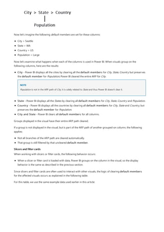Slicers and filter cards
Now let's imagine the following default members are set for these columns:
City > Seattle
State > WA
Country > US
Population > Large
Now let's examine what happens when each of the columns is used in Power BI. When visuals group on the
following columns, here are the results:
City - Power BI displays all the cities by clearing all the default members for City, State, Country but preserves
the default member for Population; Power BI cleared the entire ARP for City.
NOTE
State - Power BI displays all the States by clearing all default members for City, State, Country and Population.
Country - Power BI displays all the countries by clearing all default members for City, State and Country, but
preserves the default member for Population.
City and State - Power BI clears all default members for all columns.
Population is not in the ARP path of City, it is solely related to State and thus Power BI doesn't clear it.
Groups displayed in the visual have their entire ARP path cleared.
If a group is not displayed in the visual, but is part of the ARP path of another grouped-on column, the following
applies:
Not all branches of the ARP path are cleared automatically.
That group is still filtered by that uncleared default member.
When working with slicers or filter cards, the following behavior occurs:
When a slicer or filter card is loaded with data, Power BI groups on the column in the visual, so the display
behavior is the same as described in the previous section.
Since slicers and filter cards are often used to interact with other visuals, the logic of clearing default members
for the affected visuals occurs as explained in the following table.
For this table, we use the same example data used earlier in this article:
 