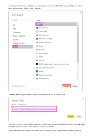 Connecting to different types of data is as easy. You also want to connect to a Web resource. Choose Get Data >
More, and then select Other > Web > Connect.
The From Web dialog box appears, where you can type in the URL of the Web page.
Select OK. Like before, Power BI Desktop inspects the Web page data and shows preview options in the Navigator
dialog box. When you select a table, it displays a preview of the data.
Other data connections are similar. If authentication is required to make a data connection, Power BI Desktop
 