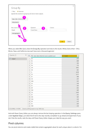 Pivot columns
When you select OK, Query does the Group By operation and returns the results. Whew, look at that – Ohio,
Illinois, Texas, and California now each have over a thousand agencies!
And with Power Query Editor, you can always remove the last shaping operation. In the Query Settings pane,
under Applied Steps, just select the X next to the step recently completed. So go ahead and experiment. If you
don’t like the results, redo the step until Power Query Editor shapes your data the way you want.
You can pivot columns and create a table that contains aggregated values for each unique value in a column. For
 