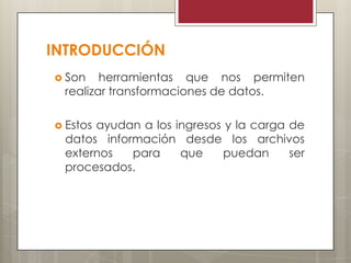 INTRODUCCIÓN
 Son herramientas que nos permiten
realizar transformaciones de datos.
 Estos ayudan a los ingresos y la carga de
datos información desde los archivos
externos para que puedan ser
procesados.
 