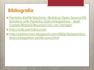 Bibliografía
 Pentaho Kettle Solutions- (Building Open Source ETL
Solutions with Pentaho Data Integration) - Matt
Casters/Roland Bouman/Jos van Dongen
 http://wiki.pentaho.com
 http://rpbouman.blogspot.com/2006/06/pentaho-
data-integration-kettle-turns.html
 