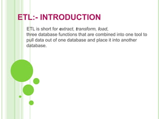 ETL:- INTRODUCTION
ETL is short for extract, transform, load,
three database functions that are combined into one tool to
pull data out of one database and place it into another
database.
 