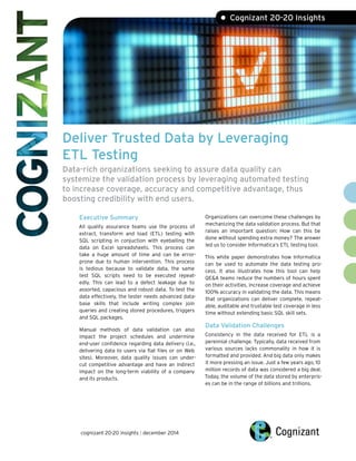 Deliver Trusted Data by Leveraging
ETL Testing
Data-rich organizations seeking to assure data quality can
systemize the validation process by leveraging automated testing
to increase coverage, accuracy and competitive advantage, thus
boosting credibility with end users.
Executive Summary
All quality assurance teams use the process of
extract, transform and load (ETL) testing with
SQL scripting in conjuction with eyeballing the
data on Excel spreadsheets. This process can
take a huge amount of time and can be error-
prone due to human intervention. This process
is tedious because to validate data, the same
test SQL scripts need to be executed repeat-
edly. This can lead to a defect leakage due to
assorted, capacious and robust data. To test the
data effectively, the tester needs advanced data-
base skills that include writing complex join
queries and creating stored procedures, triggers
and SQL packages.
Manual methods of data validation can also
impact the project schedules and undermine
end-user confidence regarding data delivery (i.e.,
delivering data to users via flat files or on Web
sites). Moreover, data quality issues can under-
cut competitive advantage and have an indirect
impact on the long-term viability of a company
and its products.
Organizations can overcome these challenges by
mechanizing the data validation process. But that
raises an important question: How can this be
done without spending extra money? The answer
led us to consider Informatica‘s ETL testing tool.
This white paper demonstrates how Informatica
can be used to automate the data testing pro-
cess. It also illustrates how this tool can help
QE&A teams reduce the numbers of hours spent
on their activities, increase coverage and achieve
100% accuracy in validating the data. This means
that organizations can deliver complete, repeat-
able, auditable and trustable test coverage in less
time without extending basic SQL skill sets.
Data Validation Challenges
Consistency in the data received for ETL is a
perennial challenge. Typically, data received from
various sources lacks commonality in how it is
formatted and provided. And big data only makes
it more pressing an issue. Just a few years ago, 10
million records of data was considered a big deal.
Today, the volume of the data stored by enterpris-
es can be in the range of billions and trillions.
• Cognizant 20-20 Insights
cognizant 20-20 insights | december 2014
 