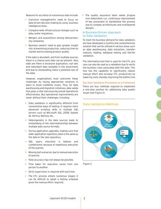 cognizant 20-20 insights 3
Reasons for accretion of voluminous data include:
•	 Executive management’s need to focus on
data-driven decision-making by using business
intelligence tools.
•	 Company-wide infrastructural changes such as
data center migrations.
•	 Mergers and acquisitions among data-produc-
ing companies.
•	 Business owners’ need to gain greater insight
into streamlining production, reducing time-to-
market and increasing product quality.
If the data is abundant, and from multiple sources,
there is a chance junk data can be present. Also,
odds are there is excessive duplication, null sets
and redundant data available in the assortment.
And due to mishandling, there is potential loss of
the data.
However, organizations must overcome these
challenges by having appropriate solutions in
place to avoid credibility issues. Thus, for data
warehousing and migration initiatives, data valida-
tion plays a vital role ensuring overall operational
effectiveness. But operational improvements are
never without their challenges, including:
•	 Data validation is significantly different from
conventional ways of testing. It requires more
advanced scripting skills in multiple SQL
servers such as Microsoft SQL 2008, Sybase
IQ, Vertica, Netizza, etc.
•	 Heterogeneity in the data sources leads to
mishandling of the interrelationships between
multiple data source formats.
•	 During application upgrades, making sure that
older application repository data is the same as
the data in the new repository.
•	 SQL query execution is tedious and
cumbersome, because of repetitious execution
of the queries.
•	 Missing test scenarios, due to manual execution
of queries.
•	 Total accuracy may not always be possible.
•	 Time taken for execution varies from one
person to another.
•	 Strict supervision is required with each test.
•	 The ETL process entails numerous stages; it
can be difficult to adopt a testing schedule
given the manual effort required.
•	 The quality assurance team needs progres-
sive elaboration (i.e., continuous improvement
of key processes) to standardize the process
due to complex architectures and multilayered
designs.
A Business-Driven Approach
to Data Validation
To meet the business demand for data validation,
we have developed a surefire and comprehensive
solution that can be utilized in various areas such
as data warehousing, data extraction, transfor-
mations, loading, database testing and flat-file
validation.
The Informatica tool that is used for the ETL pro-
cess can also be used as a validation tool to verify
the business rules associated with the data. This
tool has the capability to significantly reduce
manual effort and increase ETL productivity by
lowering costs, thereby improving the bottom line.
Our Data Validation Procedures as a Framework
There are four methods required to implement
a one-stop solution for addressing data quality
issues (see Figure 2).
Data Validation Methods
Figure 2
Informatica
Data Validation
DB Stored
Procedures
Selenium
Macros
 