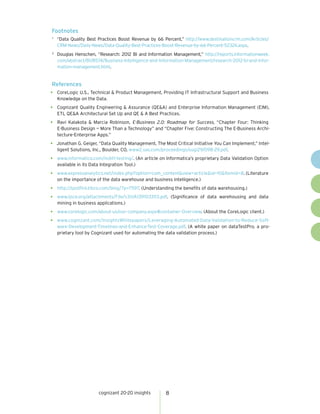 cognizant 20-20 insights 8
Footnotes
1	
“Data Quality Best Practices Boost Revenue by 66 Percent,” http://www.destinationcrm.com/Articles/
CRM-News/Daily-News/Data-Quality-Best-Practices-Boost-Revenue-by-66-Percent-52324.aspx.
2 	
Douglas Henschen, “Research: 2012 BI and Information Management,” http://reports.informationweek.
com/abstract/81/8574/Business-Intelligence-and-Information-Management/research-2012-bi-and-infor-
mation-management.html.
References
•	 CoreLogic U.S., Technical & Product Management, Providing IT Infrastructural Support and Business
Knowledge on the Data.
•	 Cognizant Quality Engineering & Assurance (QE&A) and Enterprise Information Management (EIM),
ETL QE&A Architectural Set Up and QE & A Best Practices.
•	 Ravi Kalakota & Marcia Robinson, E-Business 2.0: Roadmap for Success, “Chapter Four: Thinking
E-Business Design — More Than a Technology” and “Chapter Five: Constructing The E-Business Archi-
tecture-Enterprise Apps.”
•	 Jonathan G. Geiger, “Data Quality Management, The Most Critical Initiative You Can Implement,” Intel-
ligent Solutions, Inc., Boulder, CO, www2.sas.com/proceedings/sugi29/098-29.pdf.
•	 www.informatica.com/in/etl-testing/. (An article on Informatica’s proprietary Data Validation Option
available in its Data Integration Tool.)
•	 www.expressanalytics.net/index.php?option=com_content&view=article&id=10&Itemid=8. (Literature
on the importance of the data warehouse and business intelligence.)
•	 http://spotfire.tibco.com/blog/?p=7597. (Understanding the benefits of data warehousing.)
•	 www.ijsce.org/attachments/File/v3i1/A1391033113.pdf. (Significance of data warehousing and data
mining in business applications.)
•	 www.corelogic.com/about-us/our-company.aspx#container-Overview. (About the CoreLogic client.)
•	 www.cognizant.com/InsightsWhitepapers/Leveraging-Automated-Data-Validation-to-Reduce-Soft-
ware-Development-Timelines-and-Enhance-Test-Coverage.pdf. (A white paper on dataTestPro, a pro-
prietary tool by Cognizant used for automating the data validation process.)
 