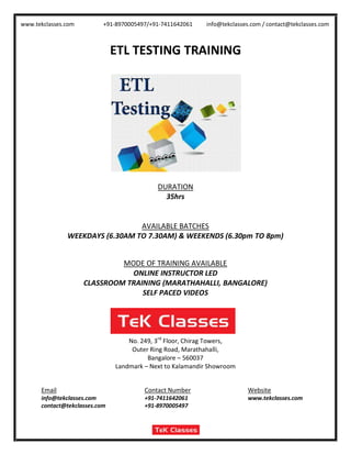 www.tekclasses.com +91-8970005497/+91-7411642061 info@tekclasses.com / contact@tekclasses.com
ETL TESTING TRAINING
DURATION
35hrs
AVAILABLE BATCHES
WEEKDAYS (6.30AM TO 7.30AM) & WEEKENDS (6.30pm TO 8pm)
MODE OF TRAINING AVAILABLE
ONLINE INSTRUCTOR LED
CLASSROOM TRAINING (MARATHAHALLI, BANGALORE)
SELF PACED VIDEOS
No. 249, 3rd
Floor, Chirag Towers,
Outer Ring Road, Marathahalli,
Bangalore – 560037
Landmark – Next to Kalamandir Showroom
Email Contact Number Website
info@tekclasses.com +91-7411642061 www.tekclasses.com
contact@tekclasses.com +91-8970005497
 