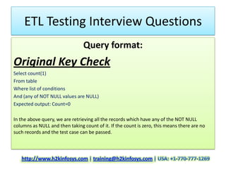 ETL Testing Interview Questions
                                Query format:
Original Key Check
Select count(1)
From table
Where list of conditions
And (any of NOT NULL values are NULL)
Expected output: Count=0

In the above query, we are retrieving all the records which have any of the NOT NULL
columns as NULL and then taking count of it. If the count is zero, this means there are no
such records and the test case can be passed.
 