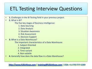 ETL Testing Interview Questions
•   1. Challenges in the BI Testing field in your previous project.
•   2. What is BI?
          The five key stages of Business Intelligence:
              1. Data Sourcing
              2. Data Analysis
              3. Situation Awareness
              4. Risk Assessment
              5. Decision Support
•   3. What is a Data Warehouse?
          The important characteristics of a Data Warehouse:
              1. Subject Oriented
              2. Integrated
              3. Time-variant
              4. Non-volatile
•   4. Generally how does the data flow in a Data Warehouse?
 