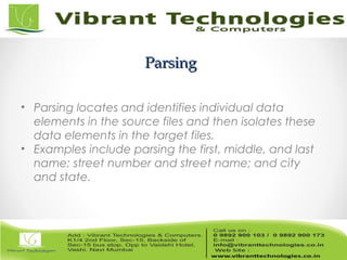 ParsingParsing
• Parsing locates and identifies individual data
elements in the source files and then isolates these
data elements in the target files.
• Examples include parsing the first, middle, and last
name; street number and street name; and city
and state.
 