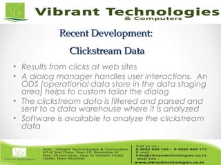 Recent Development:Recent Development:
Clickstream DataClickstream Data
• Results from clicks at web sites
• A dialog manager handles user interactions. An
ODS (operational data store in the data staging
area) helps to custom tailor the dialog
• The clickstream data is filtered and parsed and
sent to a data warehouse where it is analyzed
• Software is available to analyze the clickstream
data
 