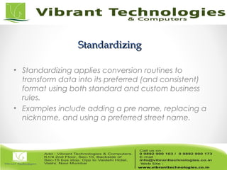 StandardizingStandardizing
• Standardizing applies conversion routines to
transform data into its preferred (and consistent)
format using both standard and custom business
rules.
• Examples include adding a pre name, replacing a
nickname, and using a preferred street name.
 