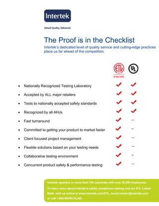 The Proof is in the Checklist
                Intertek’s dedicated level of quality service and cutting-edge practices
                place us far ahead of the competition.




•   Nationally Recognized Testing Laboratory

•   Accepted by ALL major retailers

•   Tests to nationally accepted safety standards

•   Recognized by all AHJs

•   Fast turnaround

•   Committed to getting your product to market faster

•   Client focused project management

•   Flexible solutions based on your testing needs

•   Collaborative testing environment

•   Concurrent product safety & performance testing



                  Intertek operates in more than 100 countries with over 30,000 employees.

                  To learn more about Intertek’s safety compliance testing and our ETL Listed
                  Mark, visit us online at www.intertek.com/ETL, email icenter@intertek.com
                  or call 1-800-WORLDLAB.
 