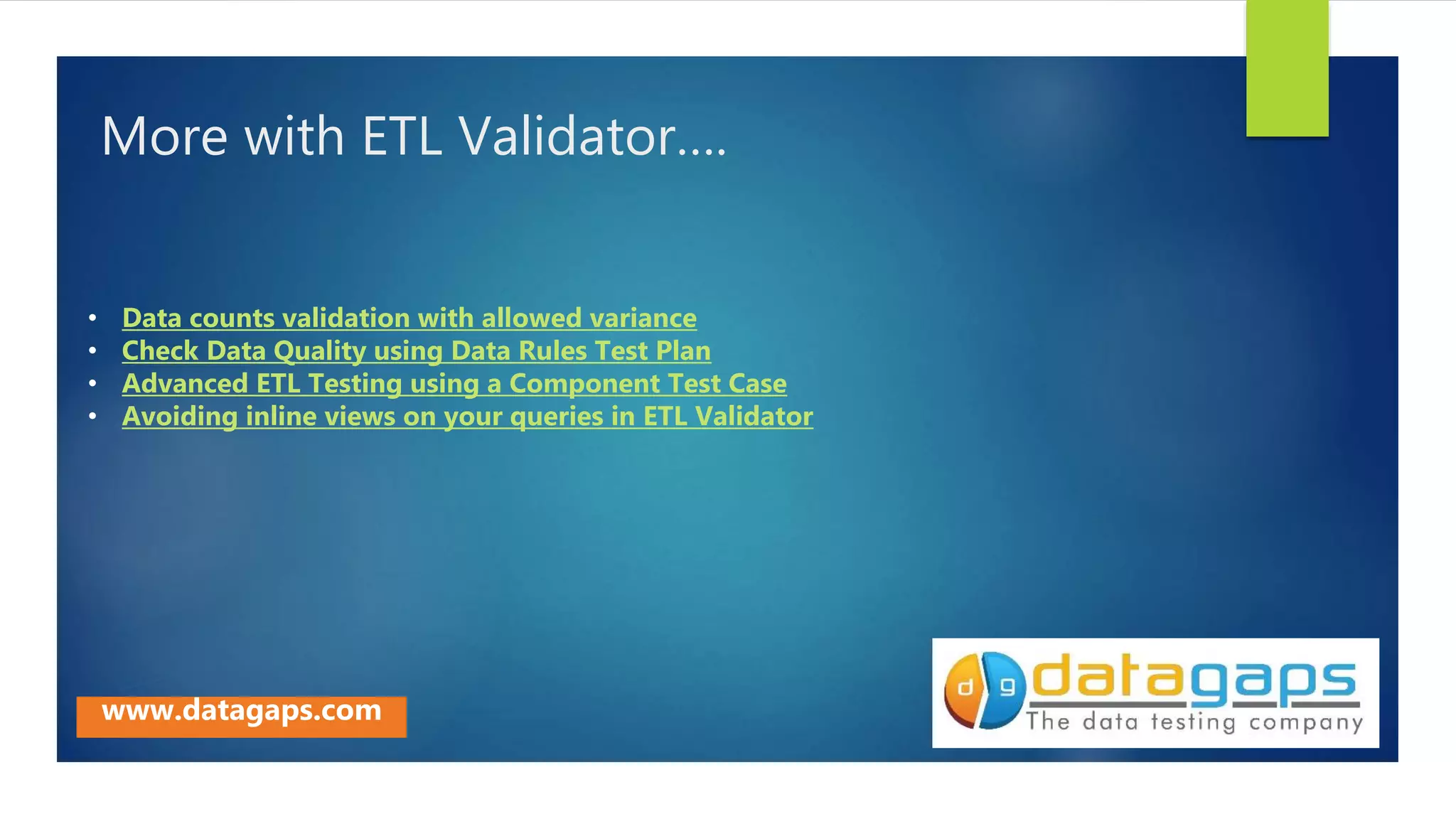 More with ETL Validator….
• Data counts validation with allowed variance
• Check Data Quality using Data Rules Test Plan
• Advanced ETL Testing using a Component Test Case
• Avoiding inline views on your queries in ETL Validator
www.datagaps.com
 