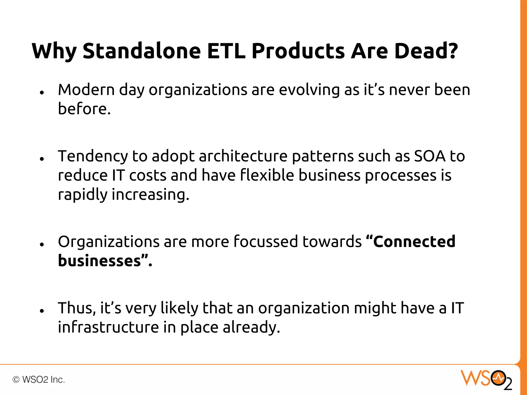 Why Standalone ETL Products Are Dead?
●

●

●

●

Modern day organizations are evolving as it’s never been
before.
Tendency to adopt architecture patterns such as SOA to
reduce IT costs and have flexible business processes is
rapidly increasing.
Organizations are more focussed towards “Connected
businesses”.
Thus, it’s very likely that an organization might have a IT
infrastructure in place already.

 