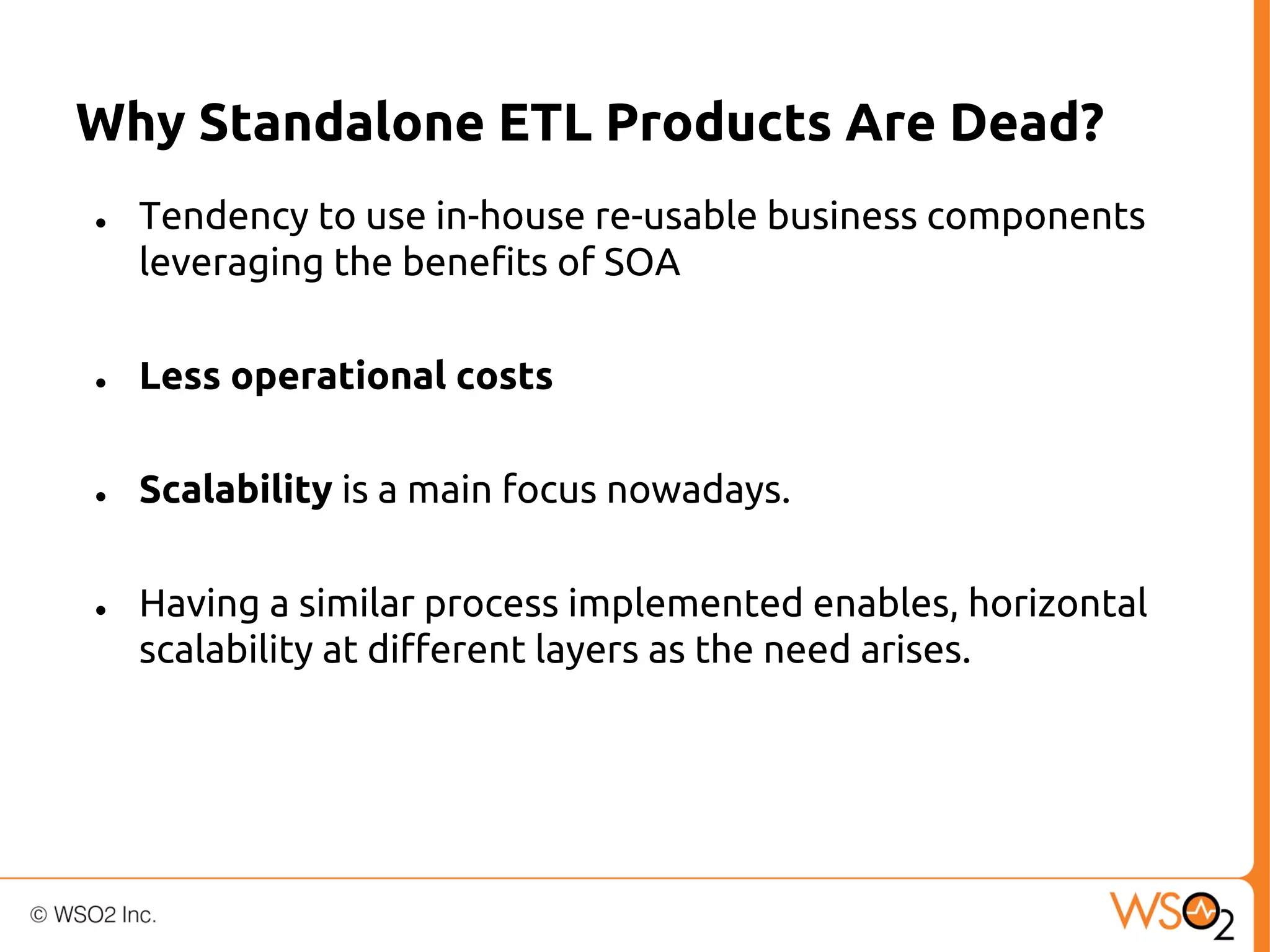 Why Standalone ETL Products Are Dead?
●

Tendency to use in-house re-usable business components
leveraging the benefits of SOA

●

Less operational costs

●

Scalability is a main focus nowadays.

●

Having a similar process implemented enables, horizontal
scalability at different layers as the need arises.

 