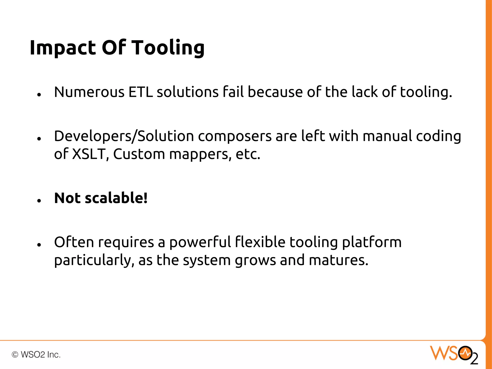 Impact Of Tooling
●

●

●

●

Numerous ETL solutions fail because of the lack of tooling.
Developers/Solution composers are left with manual coding
of XSLT, Custom mappers, etc.
Not scalable!
Often requires a powerful flexible tooling platform
particularly, as the system grows and matures.

 