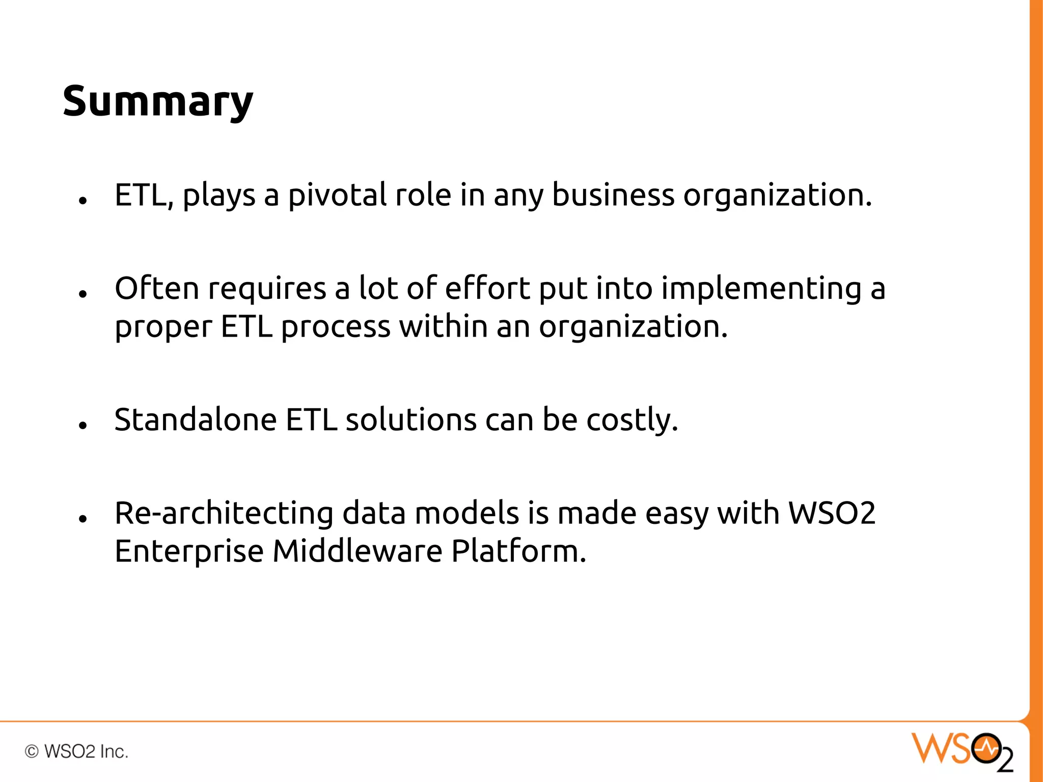 Summary
●

●

●

●

ETL, plays a pivotal role in any business organization.
Often requires a lot of effort put into implementing a
proper ETL process within an organization.
Standalone ETL solutions can be costly.
Re-architecting data models is made easy with WSO2
Enterprise Middleware Platform.

 