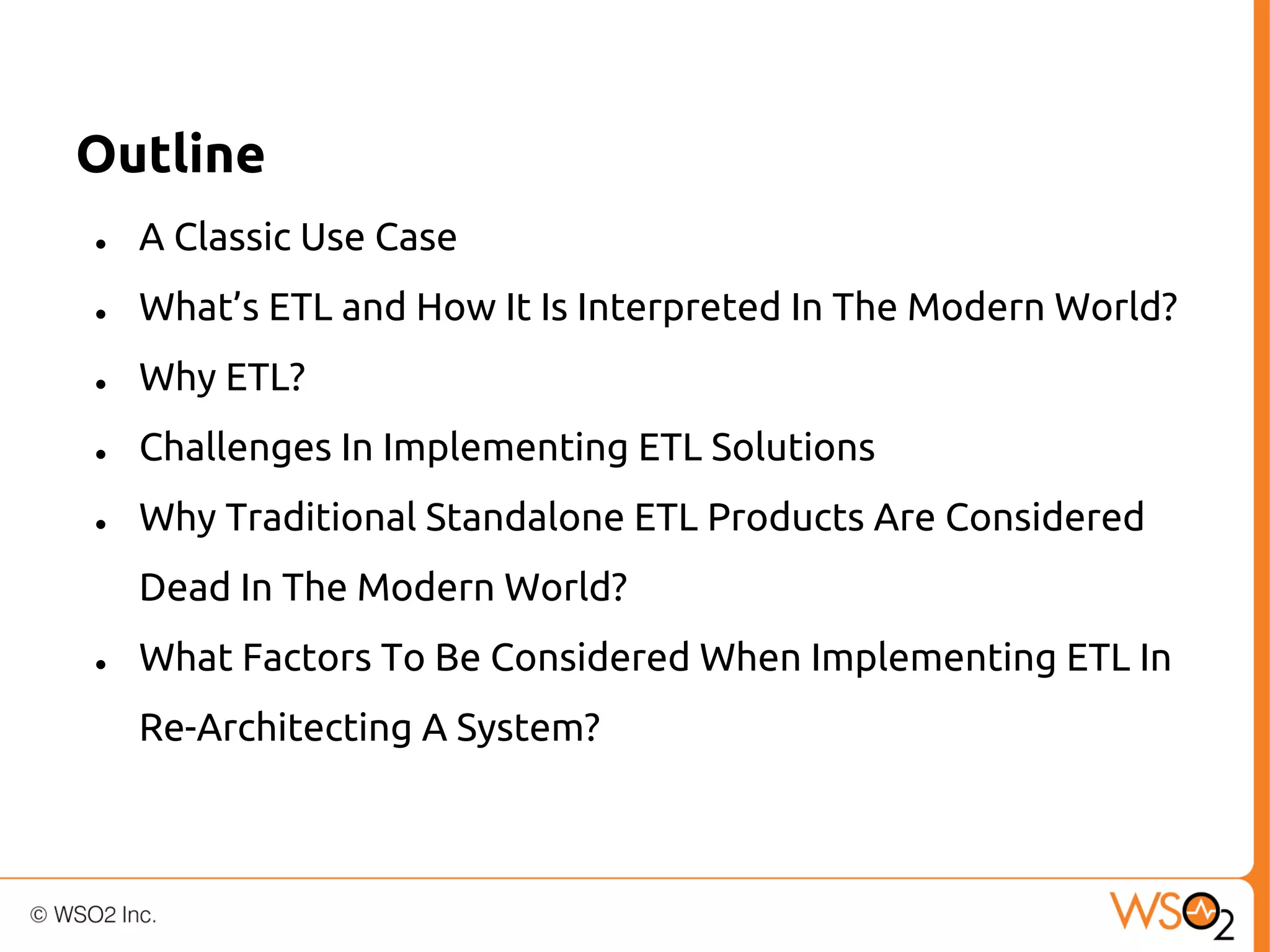 Outline
●

A Classic Use Case

●

What’s ETL and How It Is Interpreted In The Modern World?

●

Why ETL?

●

Challenges In Implementing ETL Solutions

●

Why Traditional Standalone ETL Products Are Considered
Dead In The Modern World?

●

What Factors To Be Considered When Implementing ETL In
Re-Architecting A System?

 