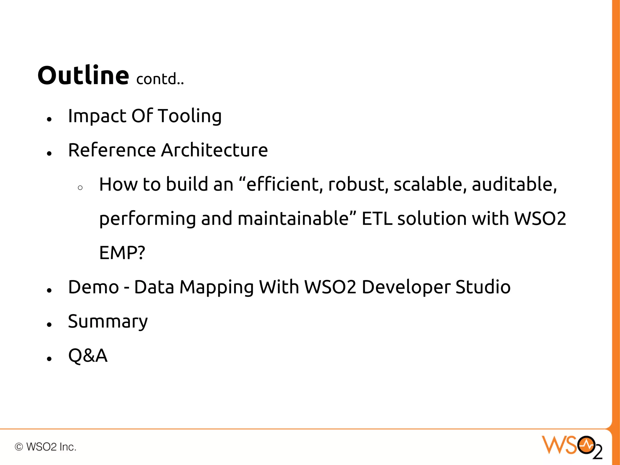 Outline contd..
●

Impact Of Tooling

●

Reference Architecture
○

How to build an “efficient, robust, scalable, auditable,
performing and maintainable” ETL solution with WSO2
EMP?

●

Demo - Data Mapping With WSO2 Developer Studio

●

Summary

●

Q&A

 