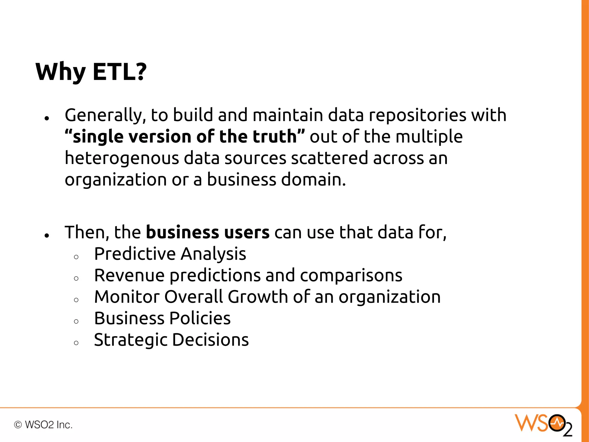 Why ETL?
●

●

Generally, to build and maintain data repositories with
“single version of the truth” out of the multiple
heterogenous data sources scattered across an
organization or a business domain.
Then, the business users can use that data for,
○
Predictive Analysis
○
Revenue predictions and comparisons
○
Monitor Overall Growth of an organization
○
Business Policies
○
Strategic Decisions

 