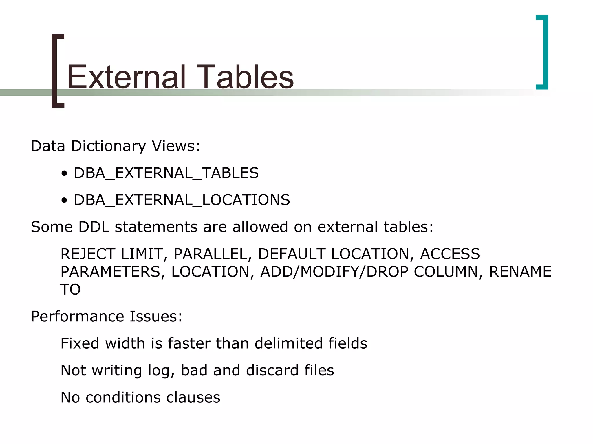 External Tables
Data Dictionary Views:
• DBA_EXTERNAL_TABLES
• DBA_EXTERNAL_LOCATIONS
Some DDL statements are allowed on external tables:
REJECT LIMIT, PARALLEL, DEFAULT LOCATION, ACCESS
PARAMETERS, LOCATION, ADD/MODIFY/DROP COLUMN, RENAME
TO
Performance Issues:
Fixed width is faster than delimited fields
Not writing log, bad and discard files
No conditions clauses
 