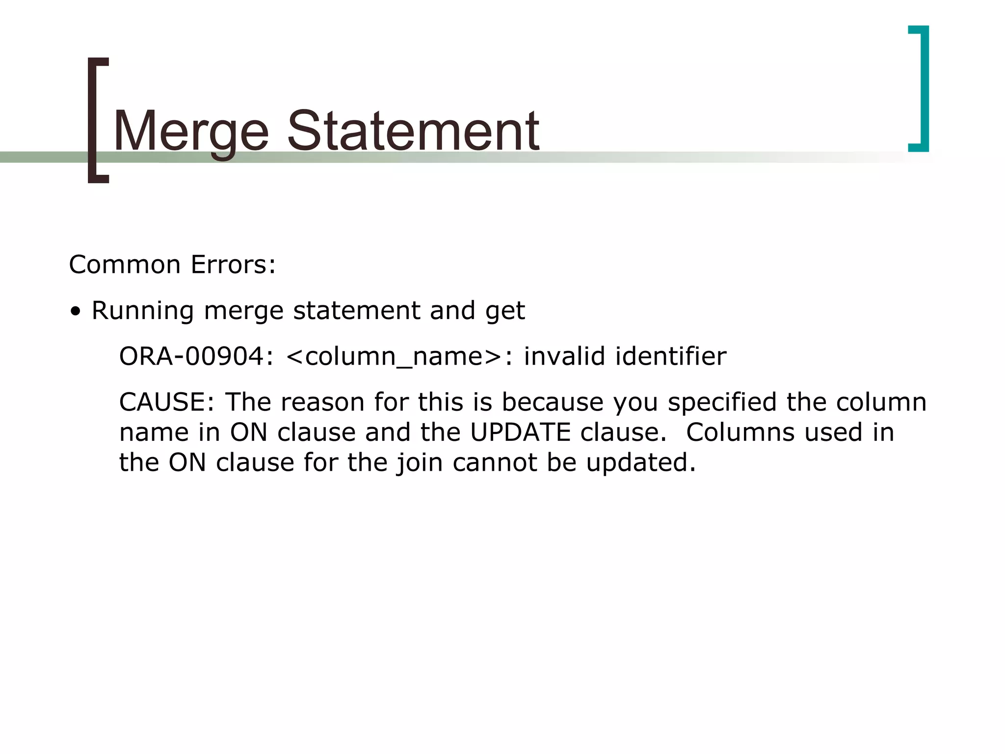 Merge Statement
Common Errors:
• Running merge statement and get
ORA-00904: <column_name>: invalid identifier
CAUSE: The reason for this is because you specified the column
name in ON clause and the UPDATE clause. Columns used in
the ON clause for the join cannot be updated.
 