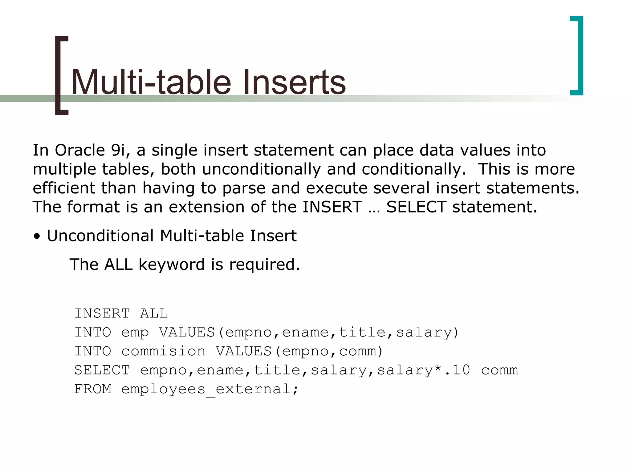 Multi-table Inserts
In Oracle 9i, a single insert statement can place data values into
multiple tables, both unconditionally and conditionally. This is more
efficient than having to parse and execute several insert statements.
The format is an extension of the INSERT … SELECT statement.
• Unconditional Multi-table Insert
The ALL keyword is required.
INSERT ALL
INTO emp VALUES(empno,ename,title,salary)
INTO commision VALUES(empno,comm)
SELECT empno,ename,title,salary,salary*.10 comm
FROM employees_external;
 
