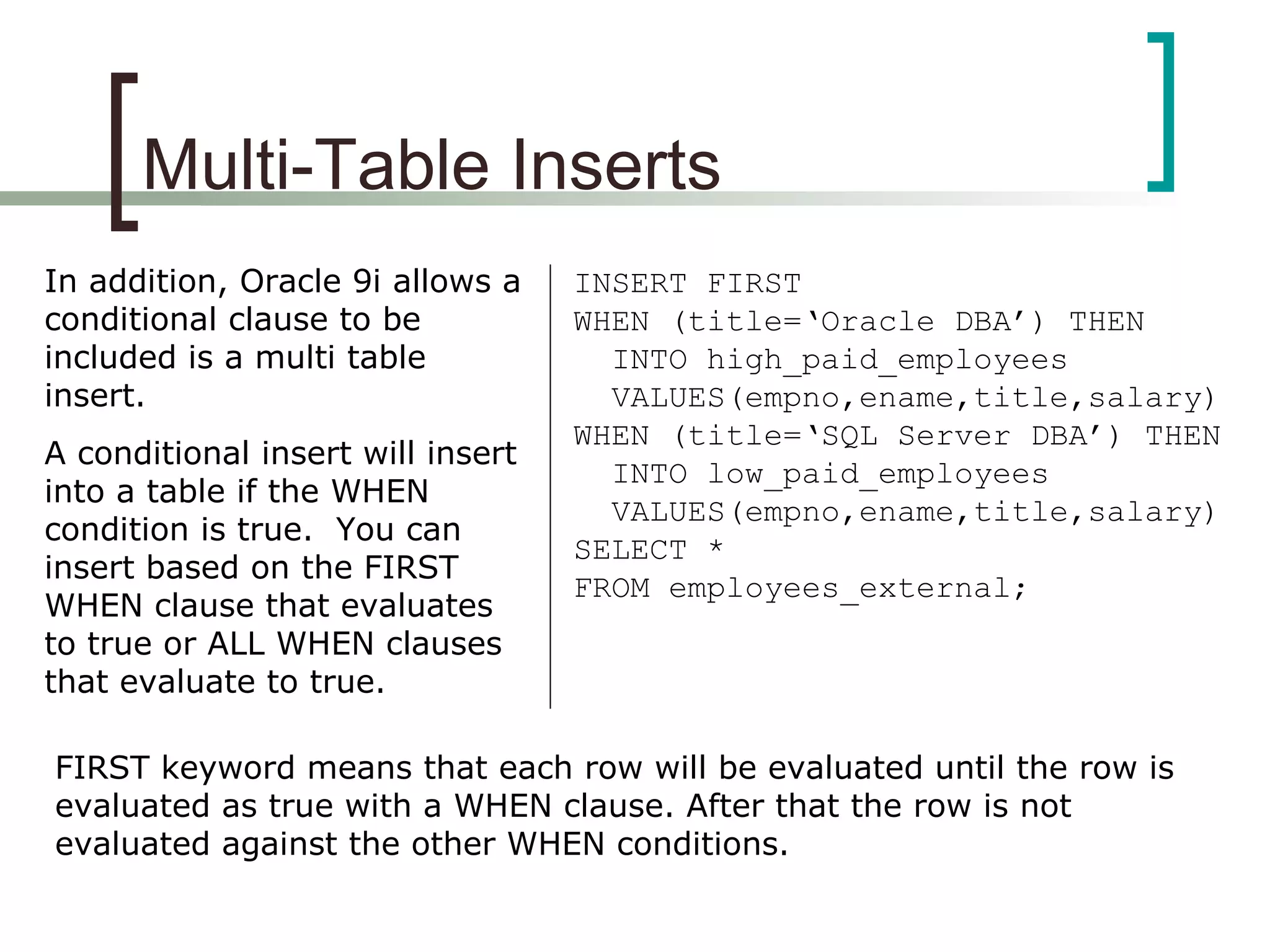 Multi-Table Inserts
In addition, Oracle 9i allows a
conditional clause to be
included is a multi table
insert.
A conditional insert will insert
into a table if the WHEN
condition is true. You can
insert based on the FIRST
WHEN clause that evaluates
to true or ALL WHEN clauses
that evaluate to true.
INSERT FIRST
WHEN (title=‘Oracle DBA’) THEN
INTO high_paid_employees
VALUES(empno,ename,title,salary)
WHEN (title=‘SQL Server DBA’) THEN
INTO low_paid_employees
VALUES(empno,ename,title,salary)
SELECT *
FROM employees_external;
FIRST keyword means that each row will be evaluated until the row is
evaluated as true with a WHEN clause. After that the row is not
evaluated against the other WHEN conditions.
 