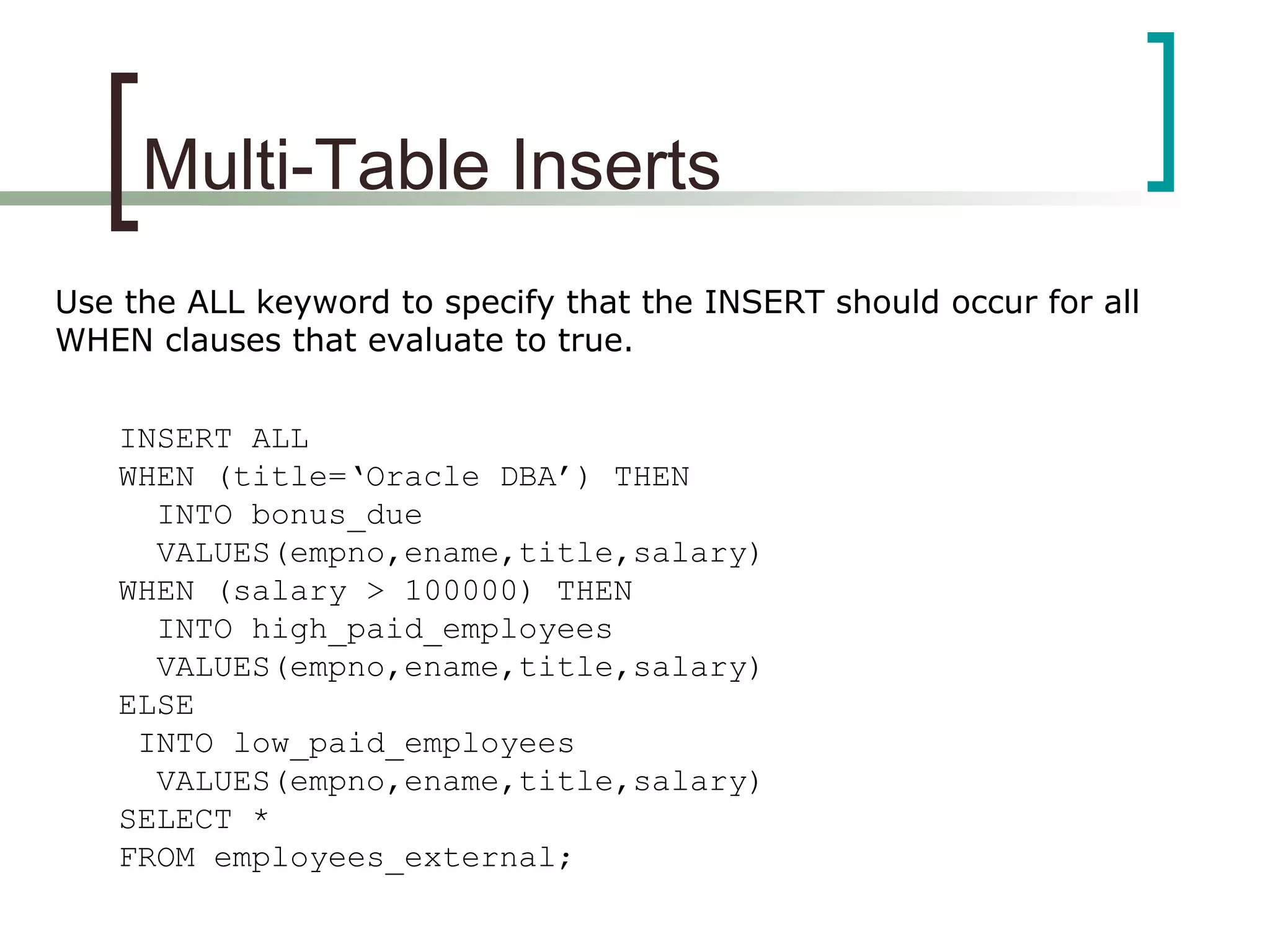 Multi-Table Inserts
Use the ALL keyword to specify that the INSERT should occur for all
WHEN clauses that evaluate to true.
INSERT ALL
WHEN (title=‘Oracle DBA’) THEN
INTO bonus_due
VALUES(empno,ename,title,salary)
WHEN (salary > 100000) THEN
INTO high_paid_employees
VALUES(empno,ename,title,salary)
ELSE
INTO low_paid_employees
VALUES(empno,ename,title,salary)
SELECT *
FROM employees_external;
 