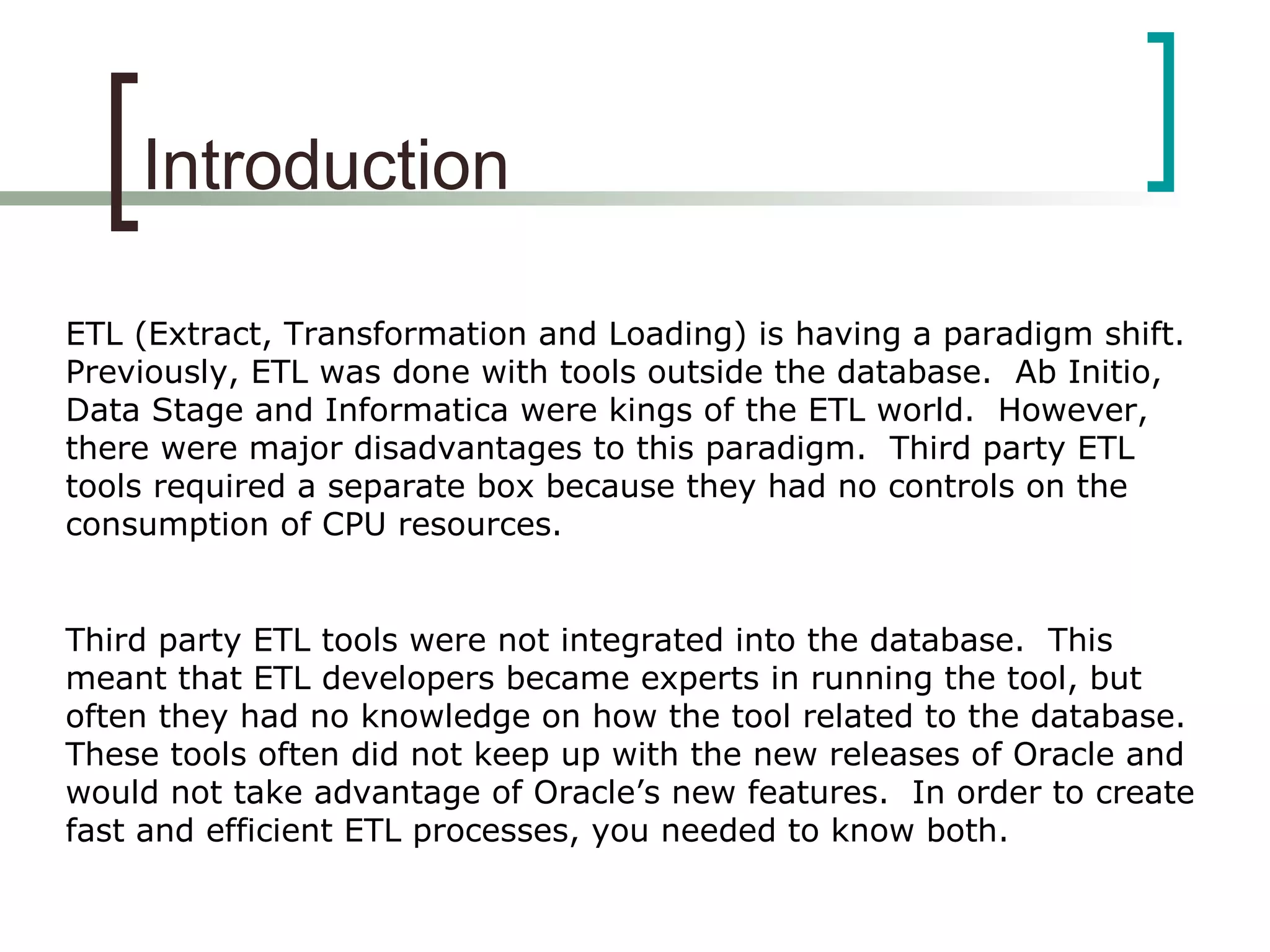 Introduction
ETL (Extract, Transformation and Loading) is having a paradigm shift.
Previously, ETL was done with tools outside the database. Ab Initio,
Data Stage and Informatica were kings of the ETL world. However,
there were major disadvantages to this paradigm. Third party ETL
tools required a separate box because they had no controls on the
consumption of CPU resources.
Third party ETL tools were not integrated into the database. This
meant that ETL developers became experts in running the tool, but
often they had no knowledge on how the tool related to the database.
These tools often did not keep up with the new releases of Oracle and
would not take advantage of Oracle’s new features. In order to create
fast and efficient ETL processes, you needed to know both.
 