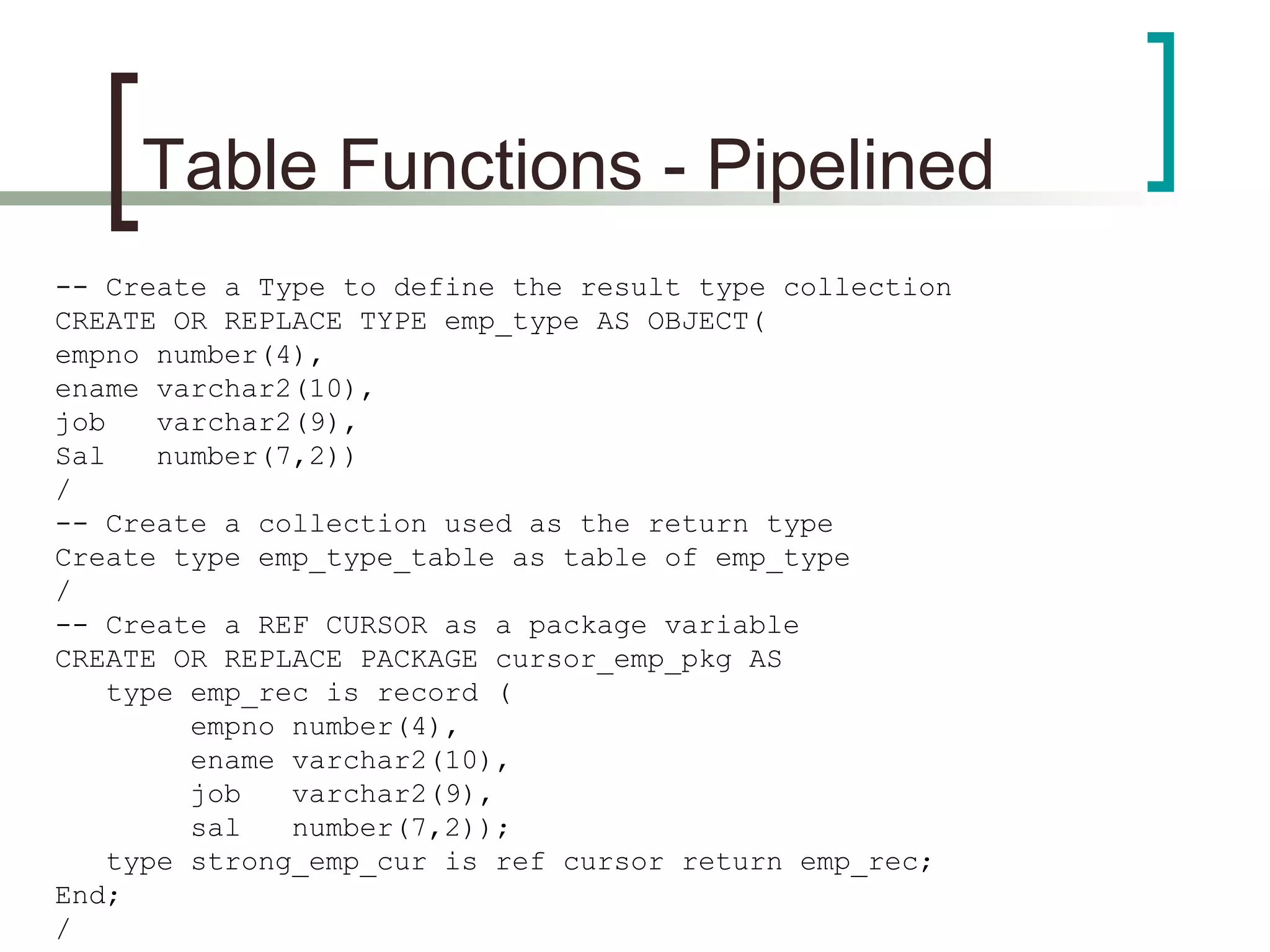 Table Functions - Pipelined
-- Create a Type to define the result type collection
CREATE OR REPLACE TYPE emp_type AS OBJECT(
empno number(4),
ename varchar2(10),
job varchar2(9),
Sal number(7,2))
/
-- Create a collection used as the return type
Create type emp_type_table as table of emp_type
/
-- Create a REF CURSOR as a package variable
CREATE OR REPLACE PACKAGE cursor_emp_pkg AS
type emp_rec is record (
empno number(4),
ename varchar2(10),
job varchar2(9),
sal number(7,2));
type strong_emp_cur is ref cursor return emp_rec;
End;
/
 