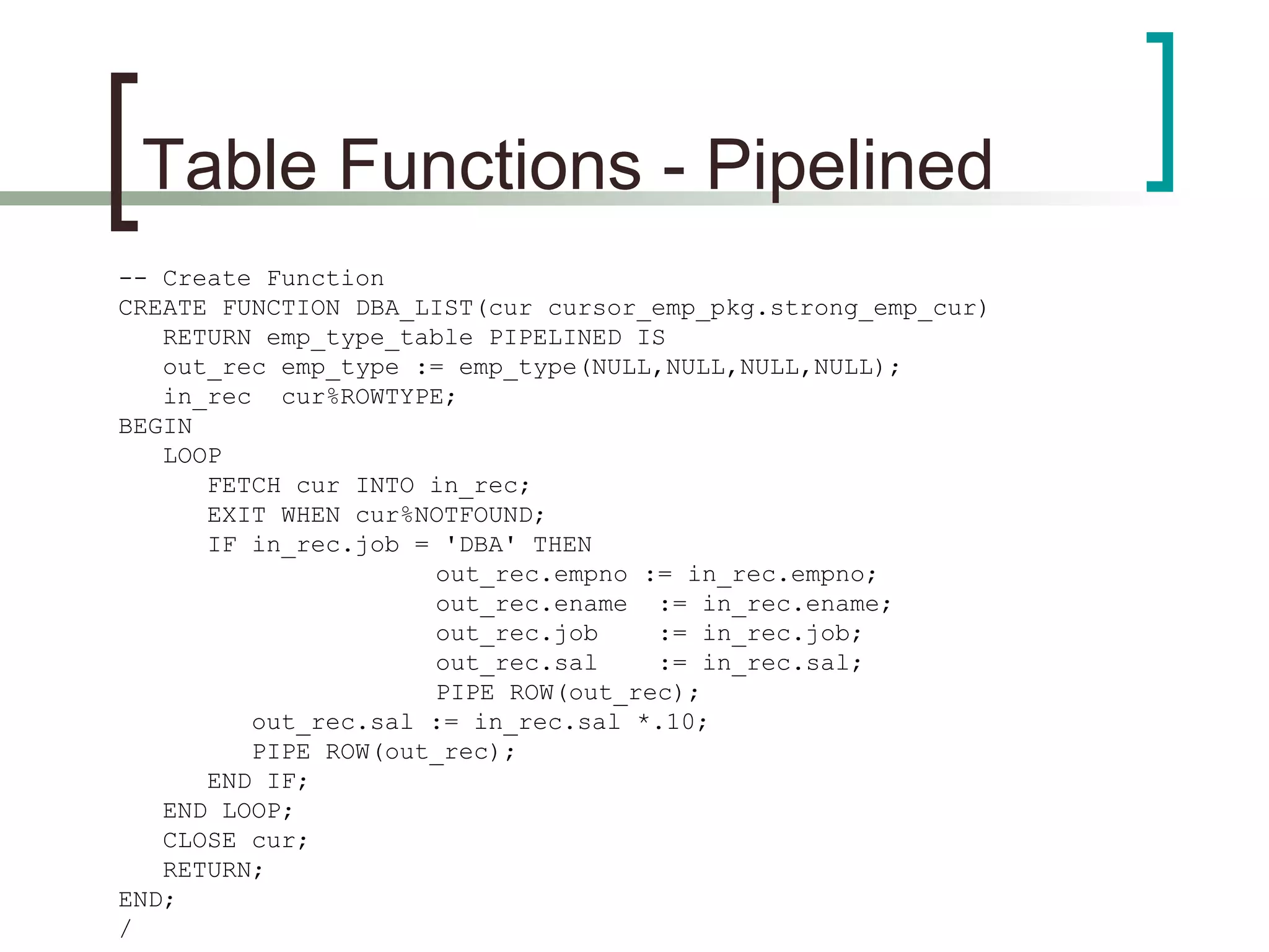 Table Functions - Pipelined
-- Create Function
CREATE FUNCTION DBA_LIST(cur cursor_emp_pkg.strong_emp_cur)
RETURN emp_type_table PIPELINED IS
out_rec emp_type := emp_type(NULL,NULL,NULL,NULL);
in_rec cur%ROWTYPE;
BEGIN
LOOP
FETCH cur INTO in_rec;
EXIT WHEN cur%NOTFOUND;
IF in_rec.job = 'DBA' THEN
out_rec.empno := in_rec.empno;
out_rec.ename := in_rec.ename;
out_rec.job := in_rec.job;
out_rec.sal := in_rec.sal;
PIPE ROW(out_rec);
out_rec.sal := in_rec.sal *.10;
PIPE ROW(out_rec);
END IF;
END LOOP;
CLOSE cur;
RETURN;
END;
/
 