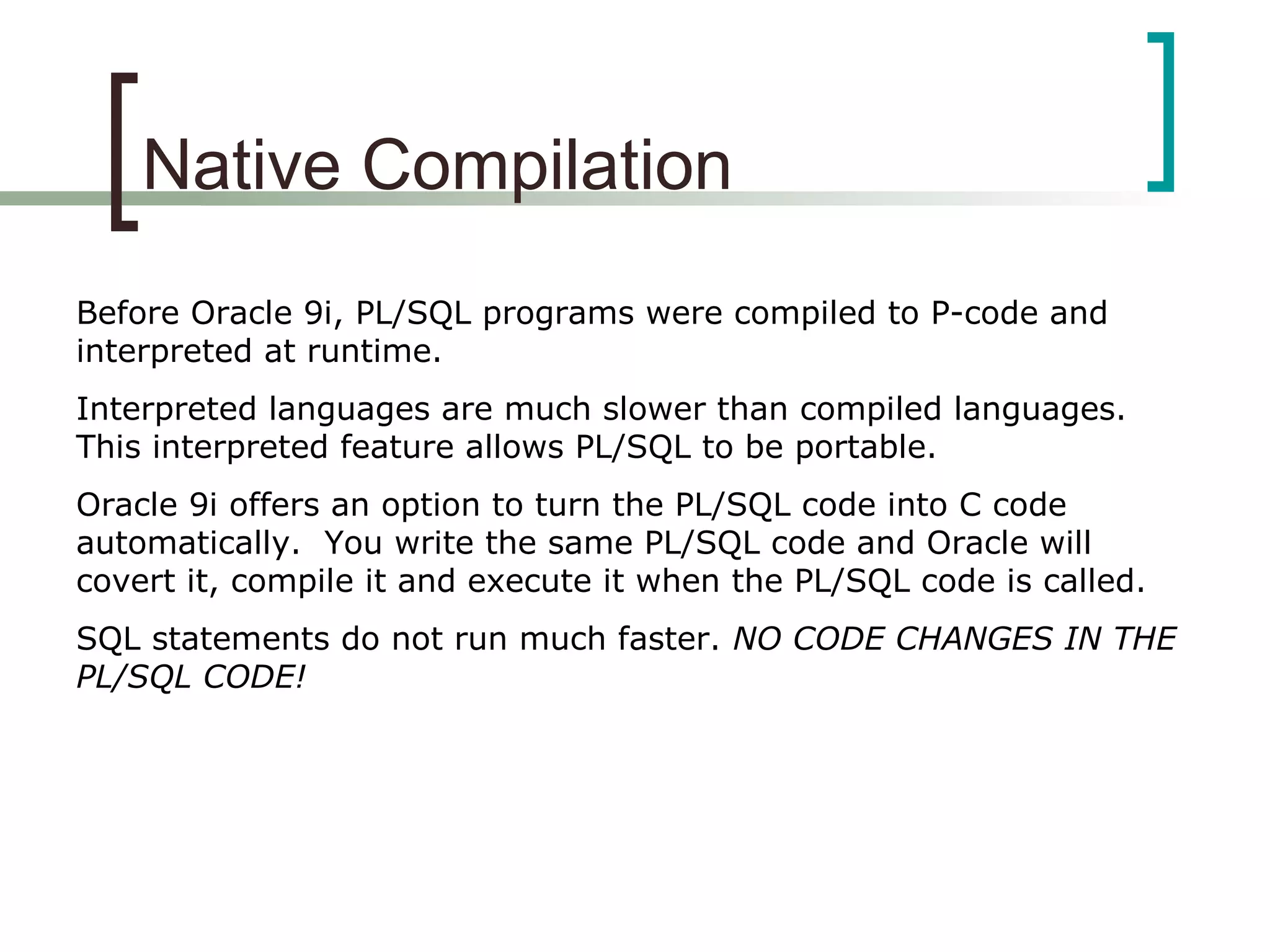 Native Compilation
Before Oracle 9i, PL/SQL programs were compiled to P-code and
interpreted at runtime.
Interpreted languages are much slower than compiled languages.
This interpreted feature allows PL/SQL to be portable.
Oracle 9i offers an option to turn the PL/SQL code into C code
automatically. You write the same PL/SQL code and Oracle will
covert it, compile it and execute it when the PL/SQL code is called.
SQL statements do not run much faster. NO CODE CHANGES IN THE
PL/SQL CODE!
 