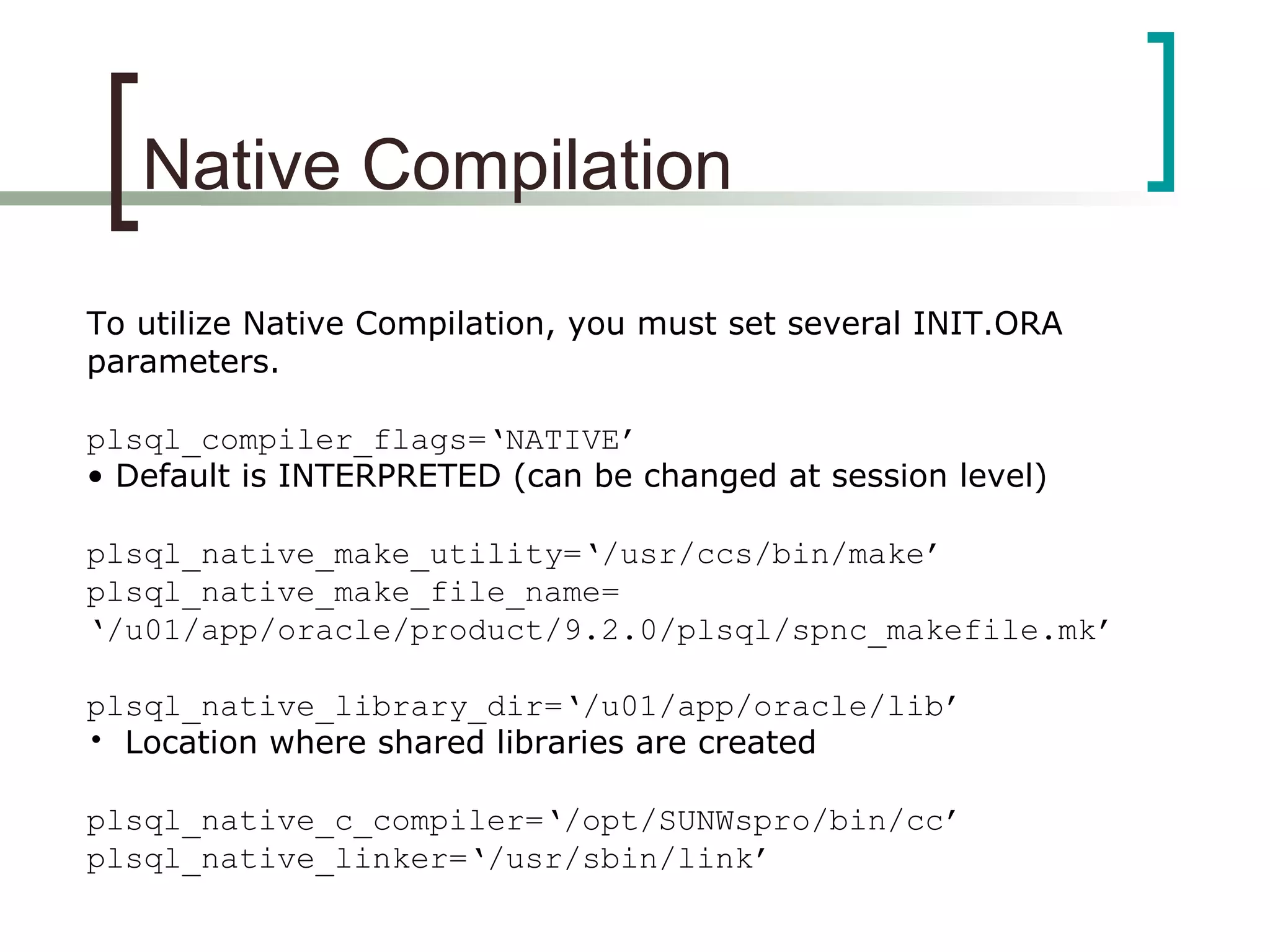 Native Compilation
To utilize Native Compilation, you must set several INIT.ORA
parameters.
plsql_compiler_flags=‘NATIVE’
• Default is INTERPRETED (can be changed at session level)
plsql_native_make_utility=‘/usr/ccs/bin/make’
plsql_native_make_file_name=
‘/u01/app/oracle/product/9.2.0/plsql/spnc_makefile.mk’
plsql_native_library_dir=‘/u01/app/oracle/lib’
• Location where shared libraries are created
plsql_native_c_compiler=‘/opt/SUNWspro/bin/cc’
plsql_native_linker=‘/usr/sbin/link’
 
