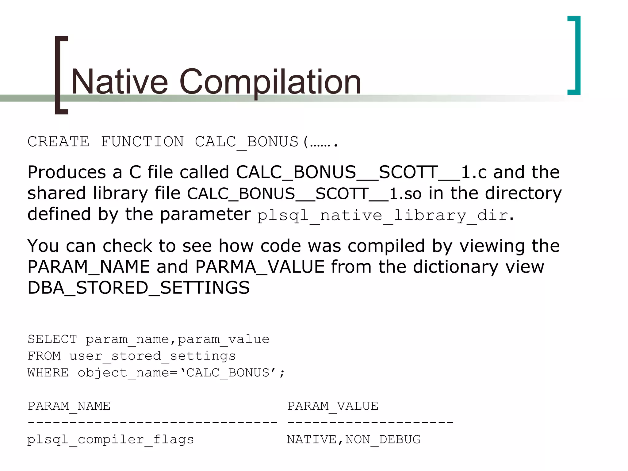 Native Compilation
CREATE FUNCTION CALC_BONUS(…….
Produces a C file called CALC_BONUS__SCOTT__1.c and the
shared library file CALC_BONUS__SCOTT__1.so in the directory
defined by the parameter plsql_native_library_dir.
You can check to see how code was compiled by viewing the
PARAM_NAME and PARMA_VALUE from the dictionary view
DBA_STORED_SETTINGS
SELECT param_name,param_value
FROM user_stored_settings
WHERE object_name=‘CALC_BONUS’;
PARAM_NAME PARAM_VALUE
------------------------------ --------------------
plsql_compiler_flags NATIVE,NON_DEBUG
 