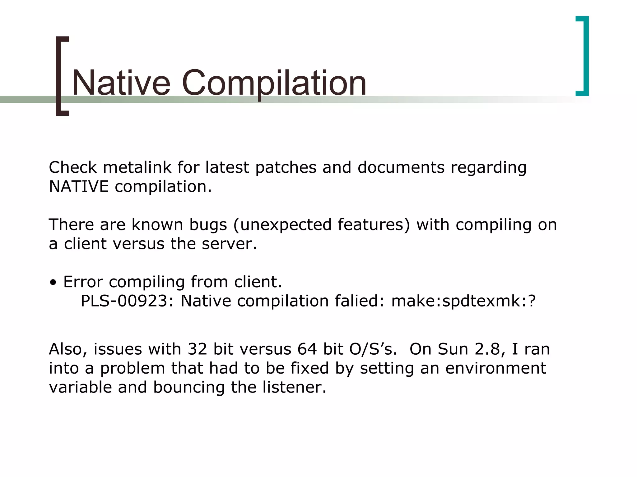 Native Compilation
Check metalink for latest patches and documents regarding
NATIVE compilation.
There are known bugs (unexpected features) with compiling on
a client versus the server.
• Error compiling from client.
PLS-00923: Native compilation falied: make:spdtexmk:?
Also, issues with 32 bit versus 64 bit O/S’s. On Sun 2.8, I ran
into a problem that had to be fixed by setting an environment
variable and bouncing the listener.
 