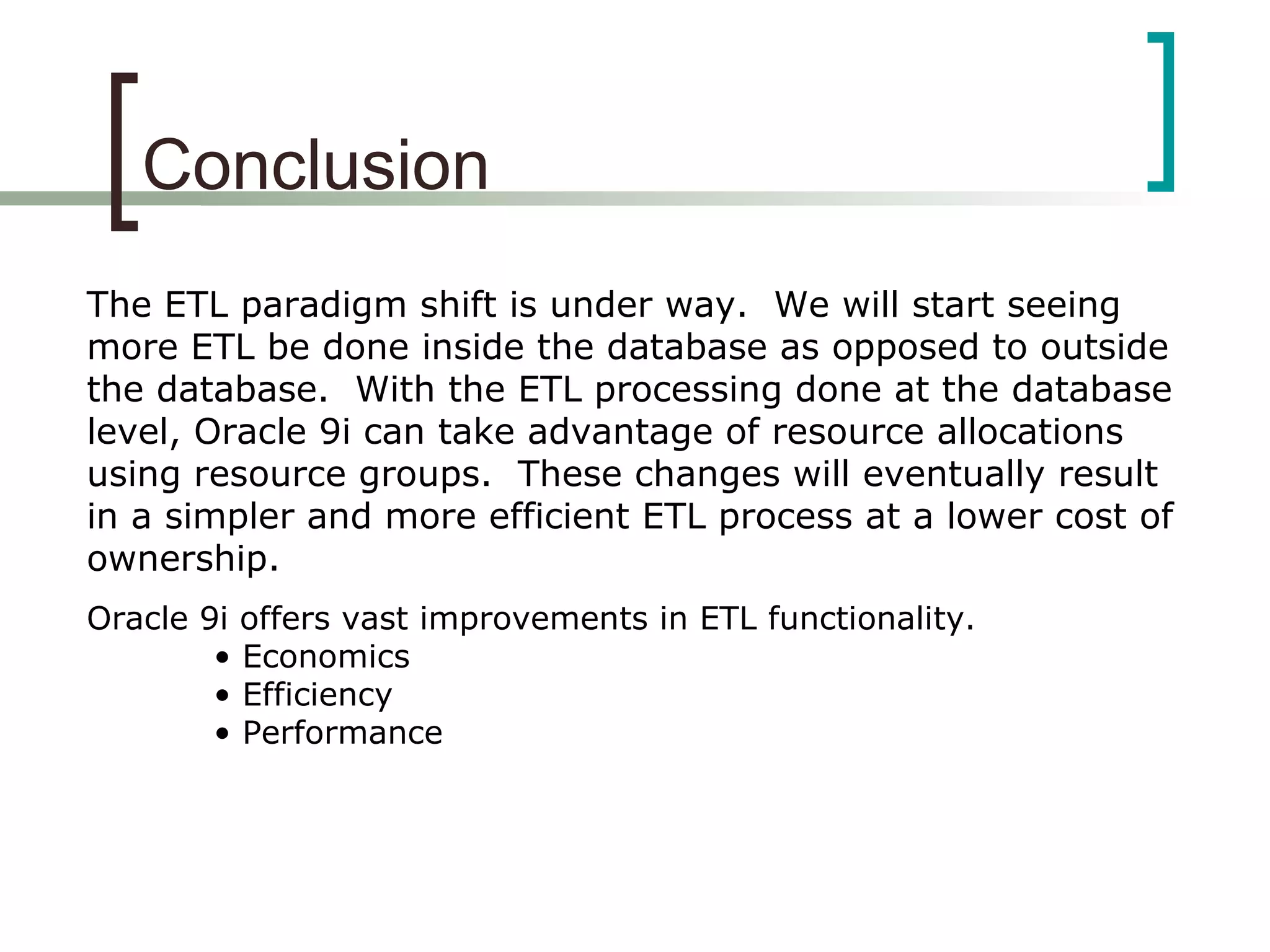 Conclusion
The ETL paradigm shift is under way. We will start seeing
more ETL be done inside the database as opposed to outside
the database. With the ETL processing done at the database
level, Oracle 9i can take advantage of resource allocations
using resource groups. These changes will eventually result
in a simpler and more efficient ETL process at a lower cost of
ownership.
Oracle 9i offers vast improvements in ETL functionality.
• Economics
• Efficiency
• Performance
 