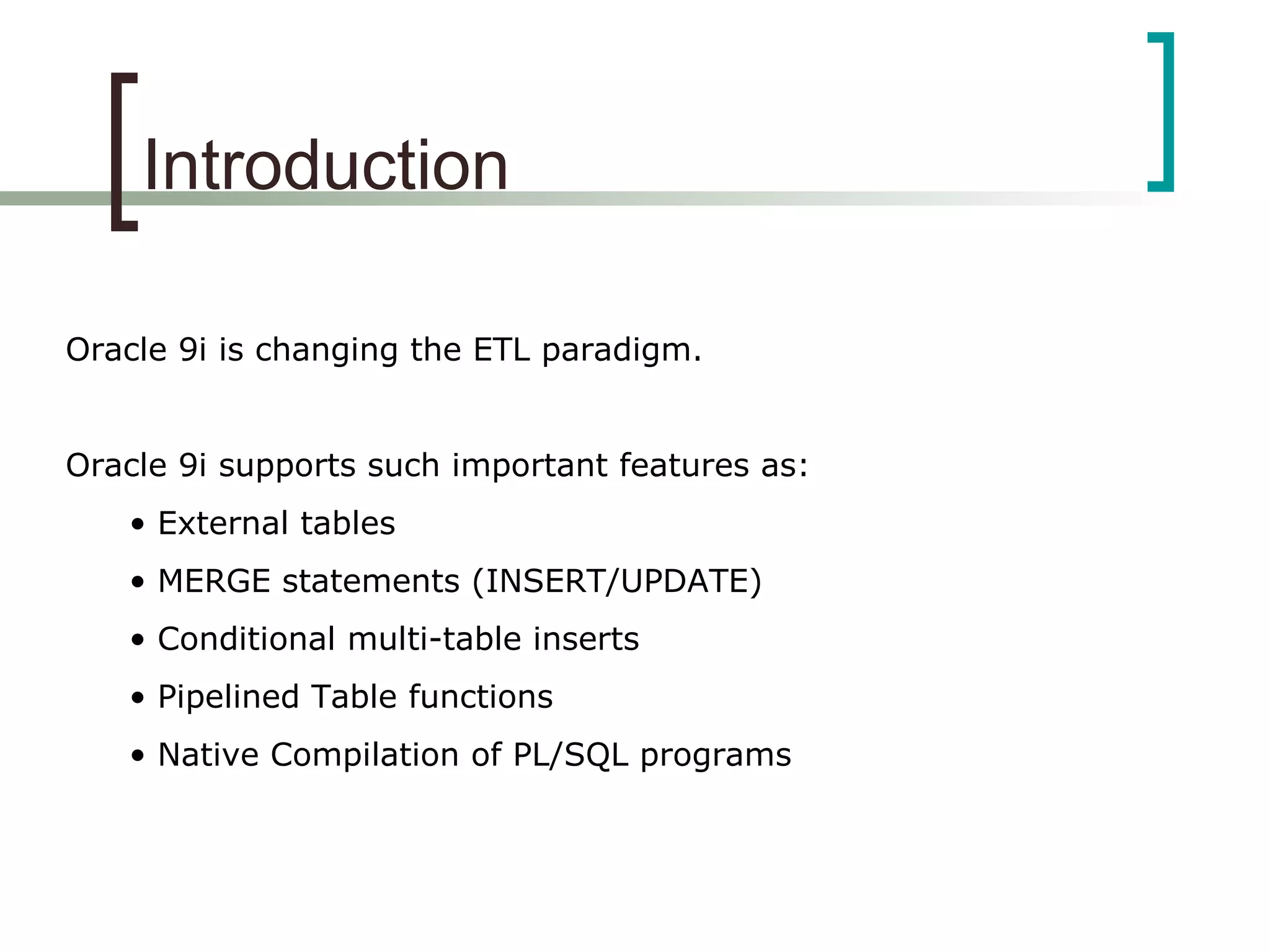 Introduction
Oracle 9i is changing the ETL paradigm.
Oracle 9i supports such important features as:
• External tables
• MERGE statements (INSERT/UPDATE)
• Conditional multi-table inserts
• Pipelined Table functions
• Native Compilation of PL/SQL programs
 