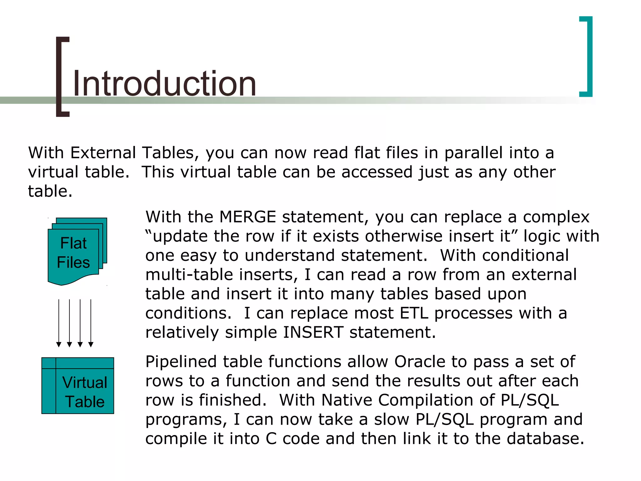 Introduction
With External Tables, you can now read flat files in parallel into a
virtual table. This virtual table can be accessed just as any other
table.
Flat
Files
Virtual
Table
With the MERGE statement, you can replace a complex
“update the row if it exists otherwise insert it” logic with
one easy to understand statement. With conditional
multi-table inserts, I can read a row from an external
table and insert it into many tables based upon
conditions. I can replace most ETL processes with a
relatively simple INSERT statement.
Pipelined table functions allow Oracle to pass a set of
rows to a function and send the results out after each
row is finished. With Native Compilation of PL/SQL
programs, I can now take a slow PL/SQL program and
compile it into C code and then link it to the database.
 