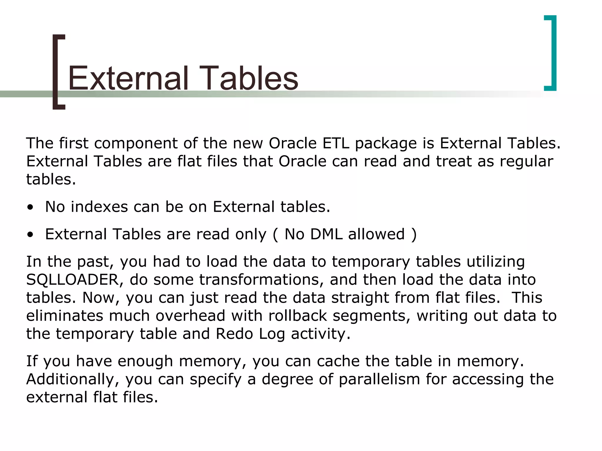 External Tables
The first component of the new Oracle ETL package is External Tables.
External Tables are flat files that Oracle can read and treat as regular
tables.
• No indexes can be on External tables.
• External Tables are read only ( No DML allowed )
In the past, you had to load the data to temporary tables utilizing
SQLLOADER, do some transformations, and then load the data into
tables. Now, you can just read the data straight from flat files. This
eliminates much overhead with rollback segments, writing out data to
the temporary table and Redo Log activity.
If you have enough memory, you can cache the table in memory.
Additionally, you can specify a degree of parallelism for accessing the
external flat files.
 