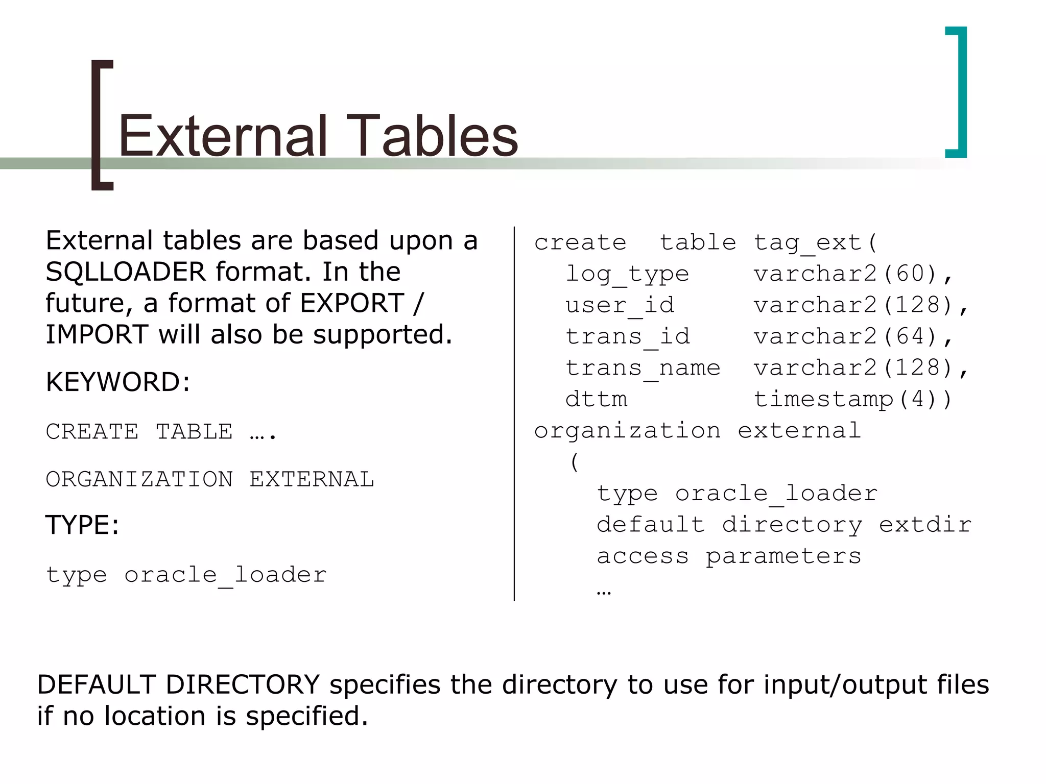 External Tables
External tables are based upon a
SQLLOADER format. In the
future, a format of EXPORT /
IMPORT will also be supported.
KEYWORD:
CREATE TABLE ….
ORGANIZATION EXTERNAL
TYPE:
type oracle_loader
create table tag_ext(
log_type varchar2(60),
user_id varchar2(128),
trans_id varchar2(64),
trans_name varchar2(128),
dttm timestamp(4))
organization external
(
type oracle_loader
default directory extdir
access parameters
…
DEFAULT DIRECTORY specifies the directory to use for input/output files
if no location is specified.
 