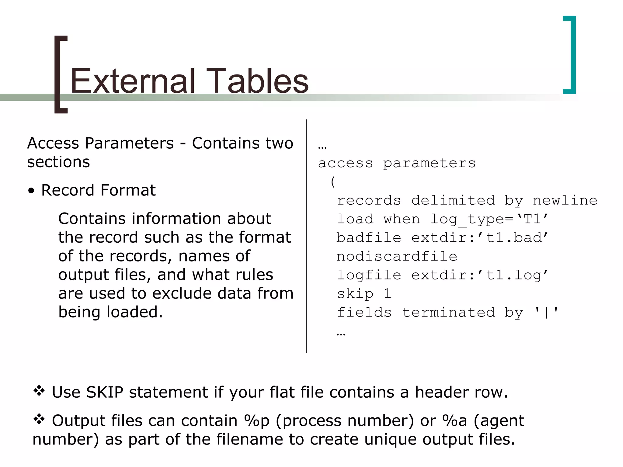 External Tables
Access Parameters - Contains two
sections
• Record Format
Contains information about
the record such as the format
of the records, names of
output files, and what rules
are used to exclude data from
being loaded.
…
access parameters
(
records delimited by newline
load when log_type=‘T1’
badfile extdir:’t1.bad’
nodiscardfile
logfile extdir:’t1.log’
skip 1
fields terminated by '|'
…
 Use SKIP statement if your flat file contains a header row.
 Output files can contain %p (process number) or %a (agent
number) as part of the filename to create unique output files.
 