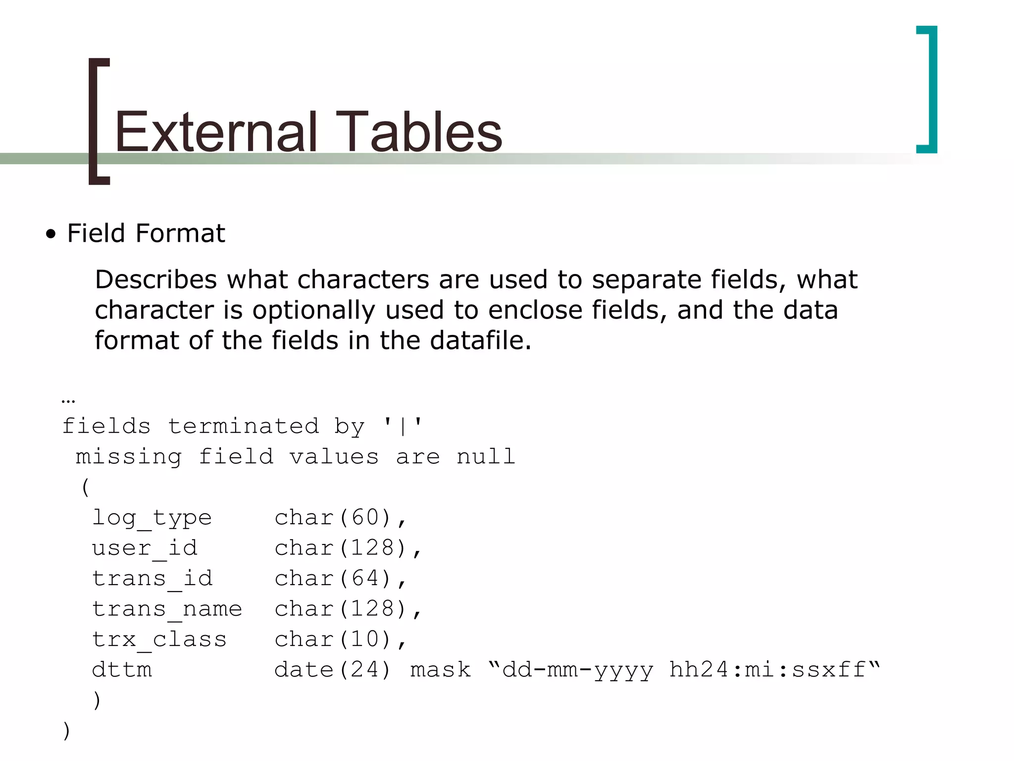 External Tables
• Field Format
Describes what characters are used to separate fields, what
character is optionally used to enclose fields, and the data
format of the fields in the datafile.
…
fields terminated by '|'
missing field values are null
(
log_type char(60),
user_id char(128),
trans_id char(64),
trans_name char(128),
trx_class char(10),
dttm date(24) mask “dd-mm-yyyy hh24:mi:ssxff“
)
)
 