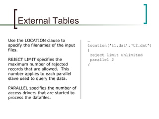 External Tables
Use the LOCATION clause to
specify the filenames of the input
files.
REJECT LIMIT specifies the
maximum number of rejected
records that are allowed. This
number applies to each parallel
slave used to query the data.
PARALLEL specifies the number of
access drivers that are started to
process the datafiles.
…
location(‘t1.dat’,‘t2.dat’)
)
reject limit unlimited
parallel 2
/
 